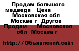Продам большого медведя › Цена ­ 3 000 - Московская обл., Москва г. Другое » Продам   . Московская обл.,Москва г.